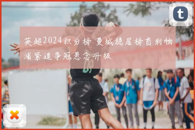 英超2024积分榜 曼城稳居榜首利物浦紧追争冠悬念升级