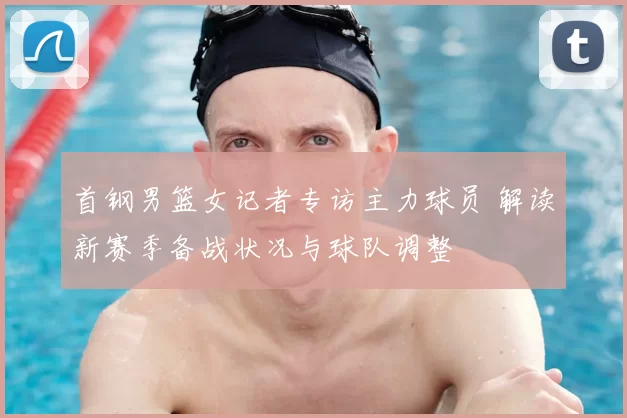 首钢男篮女记者专访主力球员 解读新赛季备战状况与球队调整