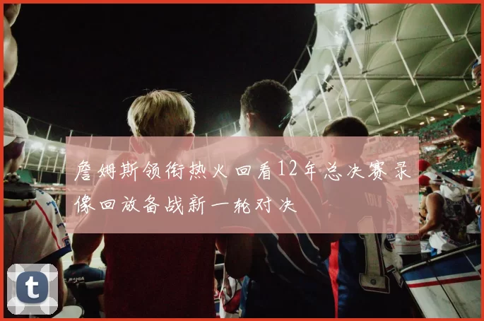 詹姆斯领衔热火回看12年总决赛录像回放备战新一轮对决