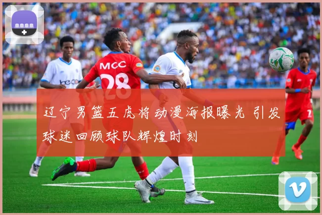 辽宁男篮五虎将动漫海报曝光 引发球迷回顾球队辉煌时刻