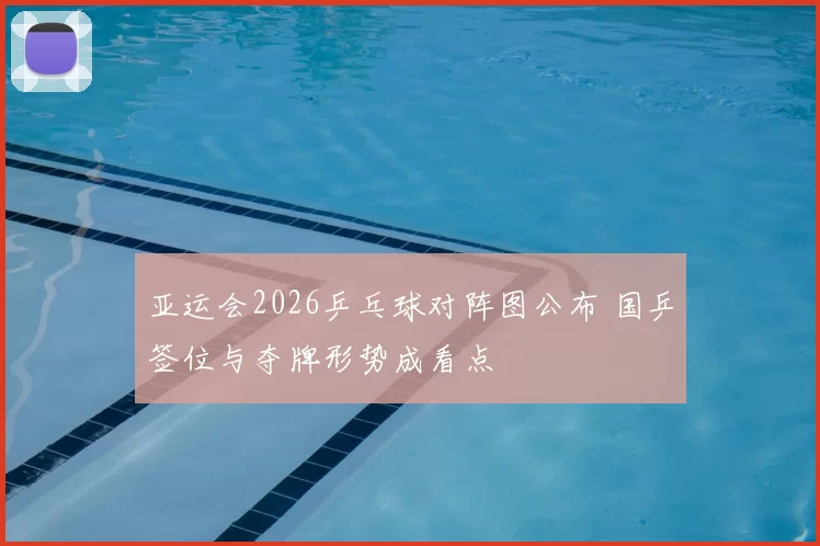 亚运会2026乒乓球对阵图公布 国乒签位与夺牌形势成看点