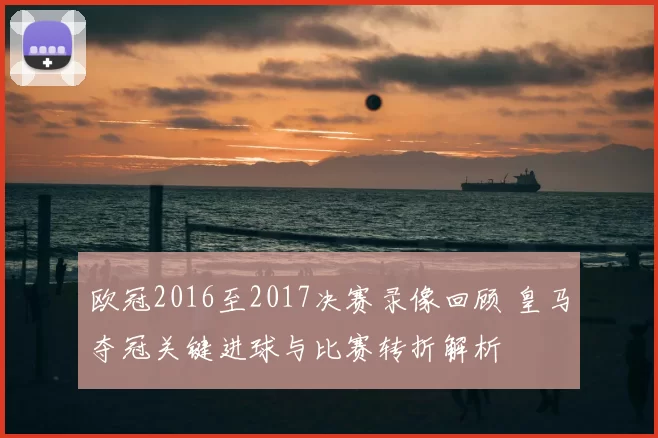 欧冠2016至2017决赛录像回顾 皇马夺冠关键进球与比赛转折解析