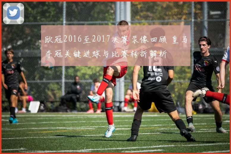 欧冠2016至2017决赛录像回顾 皇马夺冠关键进球与比赛转折解析