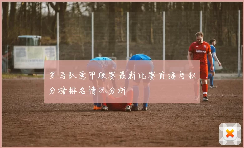 罗马队意甲联赛最新比赛直播与积分榜排名情况分析