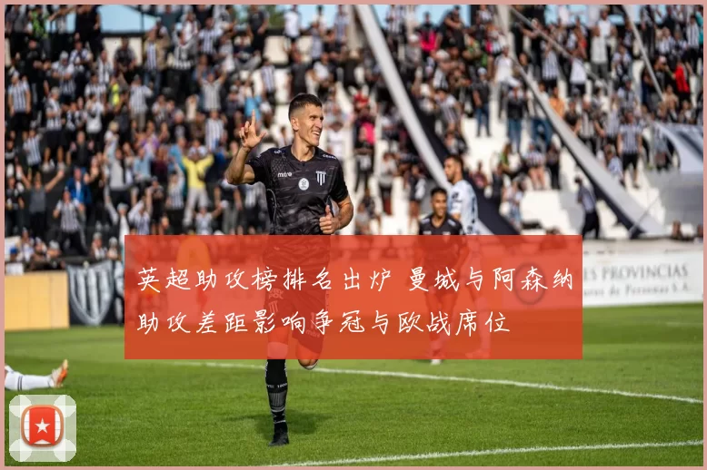 英超助攻榜排名出炉 曼城与阿森纳助攻差距影响争冠与欧战席位