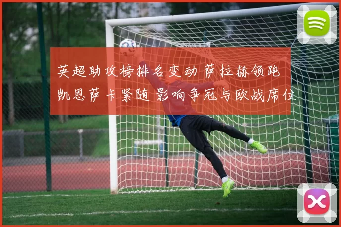 英超助攻榜排名变动 萨拉赫领跑 凯恩萨卡紧随 影响争冠与欧战席位