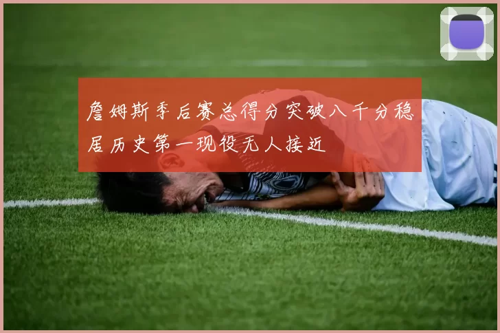 詹姆斯季后赛总得分突破八千分稳居历史第一现役无人接近