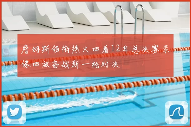 詹姆斯领衔热火回看12年总决赛录像回放备战新一轮对决