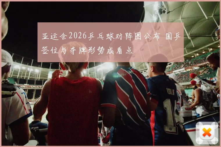 亚运会2026乒乓球对阵图公布 国乒签位与夺牌形势成看点