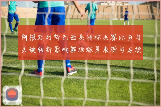阿根廷对阵巴西美洲杯决赛比分与关键转折影响解读球员表现与后续展望