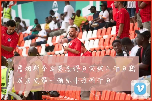 詹姆斯季后赛总得分突破八千分稳居历史第一领先乔丹两千分