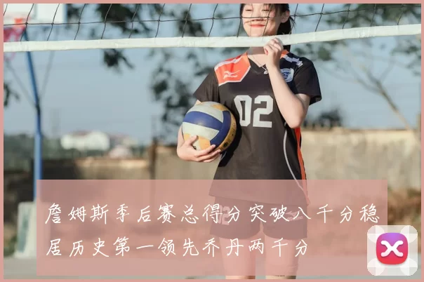 詹姆斯季后赛总得分突破八千分稳居历史第一领先乔丹两千分