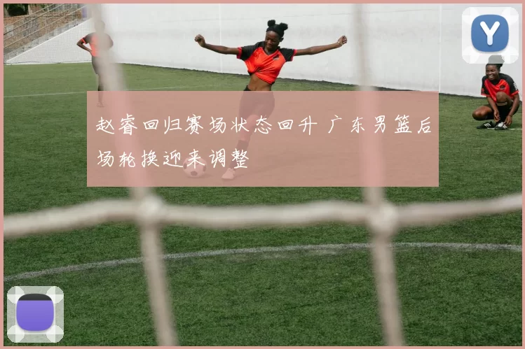 赵睿回归赛场状态回升 广东男篮后场轮换迎来调整