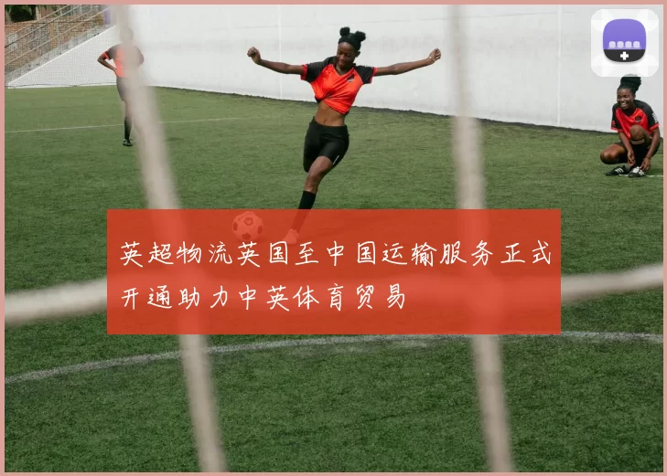英超物流英国至中国运输服务正式开通助力中英体育贸易