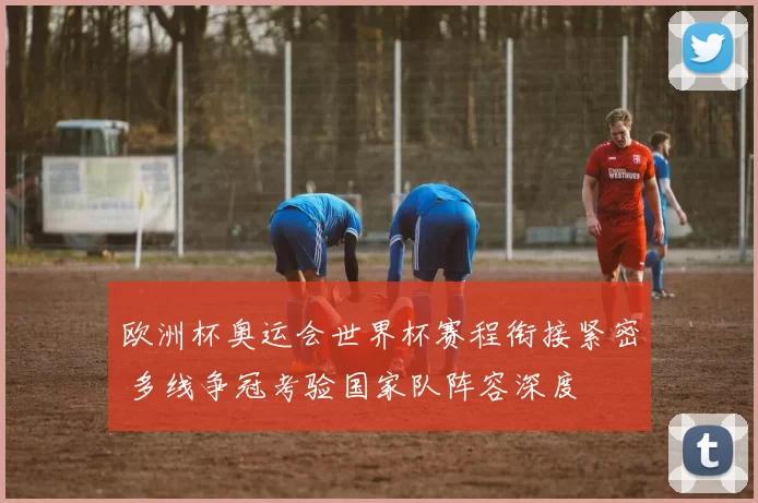 欧洲杯奥运会世界杯赛程衔接紧密 多线争冠考验国家队阵容深度