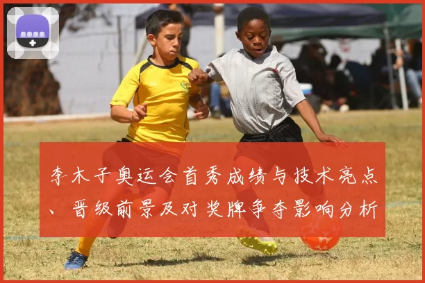 李木子奥运会首秀成绩与技术亮点、晋级前景及对奖牌争夺影响分析