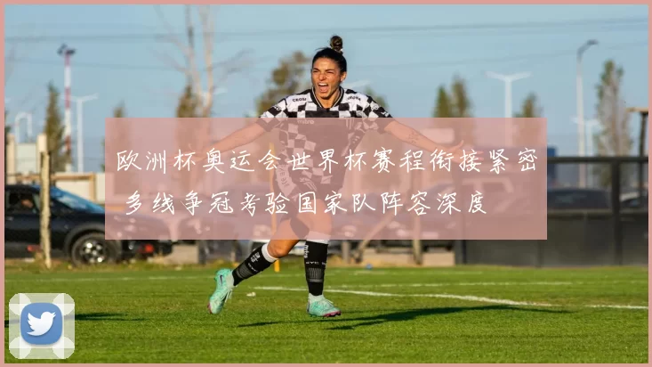 欧洲杯奥运会世界杯赛程衔接紧密 多线争冠考验国家队阵容深度