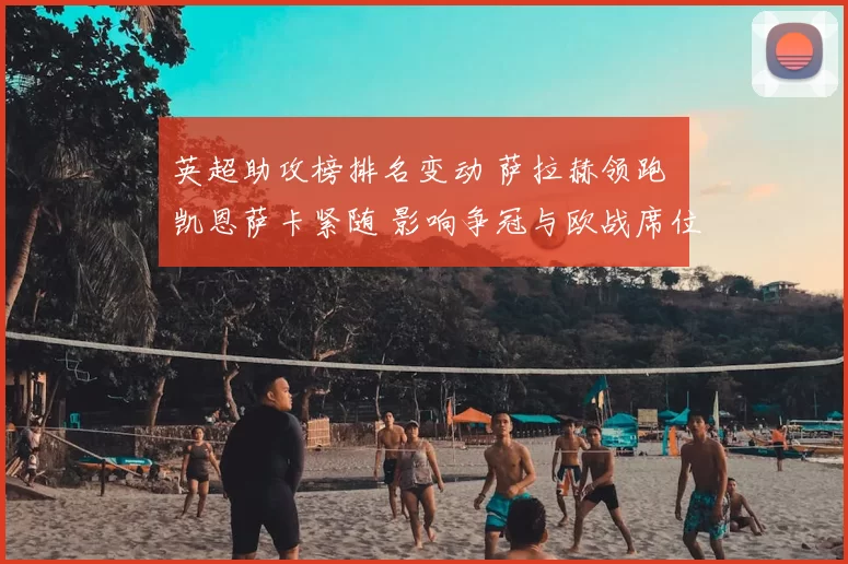 英超助攻榜排名变动 萨拉赫领跑 凯恩萨卡紧随 影响争冠与欧战席位