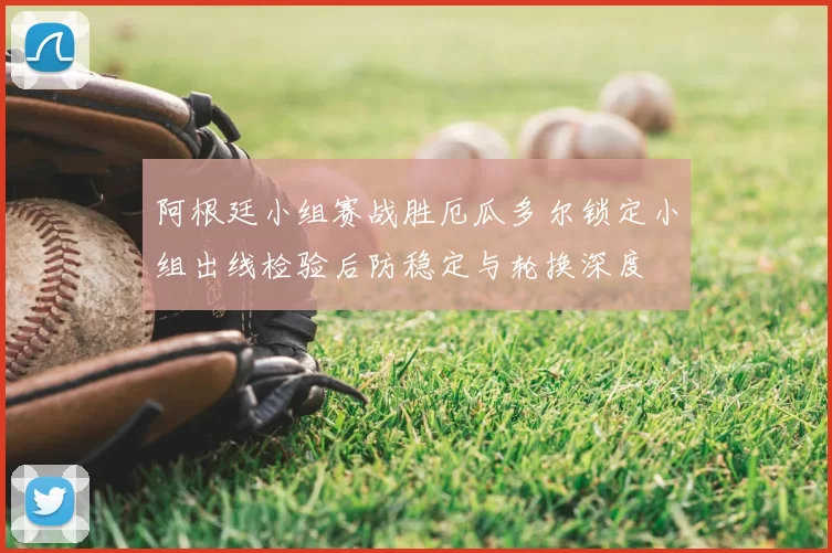 阿根廷小组赛战胜厄瓜多尔锁定小组出线检验后防稳定与轮换深度