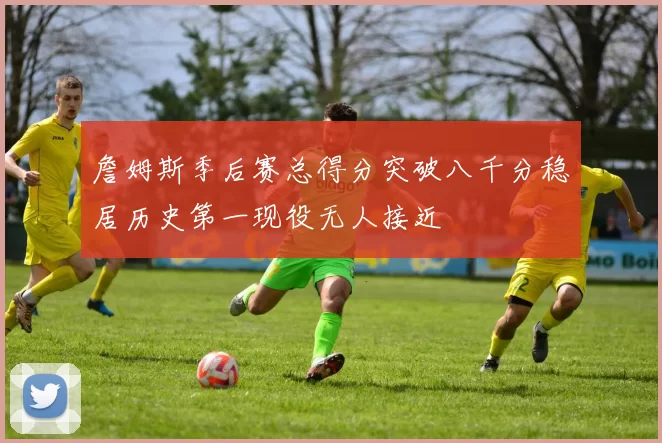 詹姆斯季后赛总得分突破八千分稳居历史第一现役无人接近