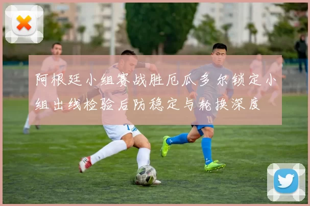 阿根廷小组赛战胜厄瓜多尔锁定小组出线检验后防稳定与轮换深度