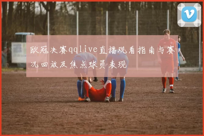 欧冠决赛qqlive直播观看指南与赛况回放及焦点球员表现