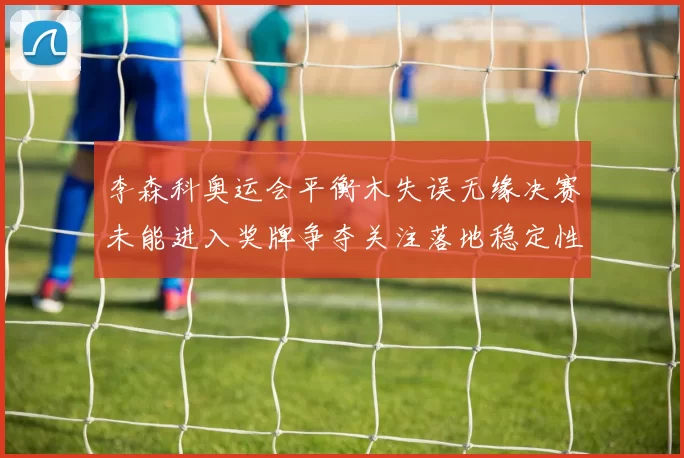 李森科奥运会平衡木失误无缘决赛未能进入奖牌争夺关注落地稳定性改善