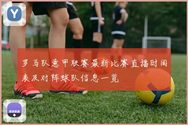 罗马队意甲联赛最新比赛直播时间表及对阵球队信息一览