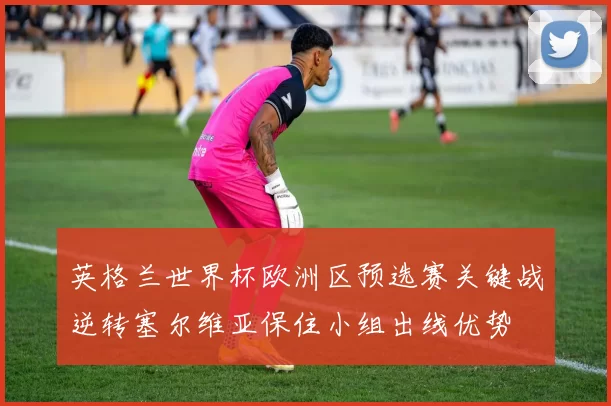 英格兰世界杯欧洲区预选赛关键战逆转塞尔维亚保住小组出线优势